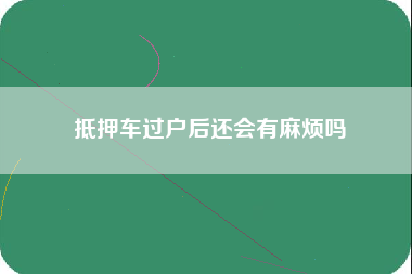 抵押车过户后还会有麻烦吗