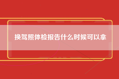 换驾照体检报告什么时候可以拿