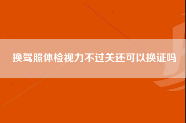 换驾照体检视力不过关还可以换证吗