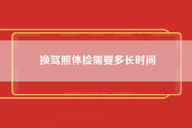 换驾照体检需要多长时间