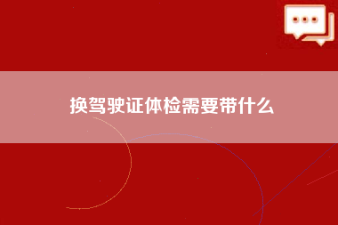 换驾驶证体检需要带什么