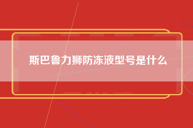 斯巴鲁力狮防冻液型号是什么