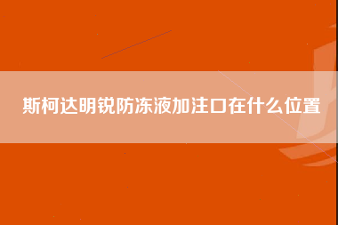 斯柯达明锐防冻液加注口在什么位置