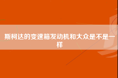 斯柯达的变速箱发动机和大众是不是一样